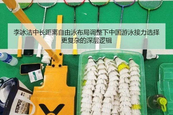 李冰洁中长距离自由泳布局调整下中国游泳接力选择更复杂的深层逻辑